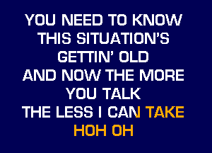 YOU NEED TO KNOW
THIS SITUATION'S
GETI'IM OLD
AND NOW THE MORE
YOU TALK
THE LESS I CAN TAKE
HOH 0H