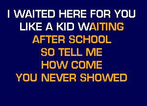 I WAITED HERE FOR YOU
LIKE A KID WAITING
AFTER SCHOOL
80 TELL ME
HOW COME
YOU NEVER SHOWED