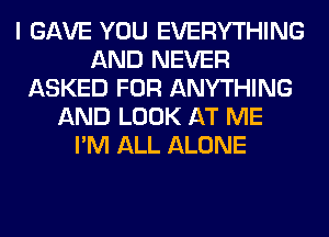 I GAVE YOU EVERYTHING
AND NEVER
ASKED FOR ANYTHING
AND LOOK AT ME
I'M ALL ALONE