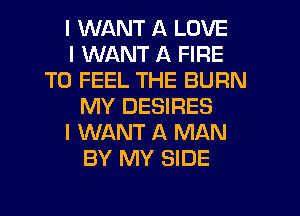 I WANT A LOVE
I WANT A FIRE
T0 FEEL THE BURN
MY DESIRES
I WANT A MAN
BY MY SIDE