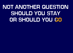 NOT ANOTHER QUESTION
SHOULD YOU STAY
0R SHOULD YOU GO