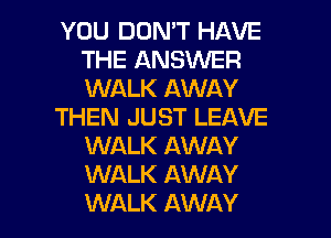 YOU DON'T HAVE
THE ANSVUER
WALK AWAY

THEN JUST LEAVE
WALK AWAY
WALK AWAY

WALK AWAY l