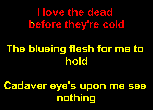 I love thei dead
before they're cold

The blueing flesh for me to
hold

Cadaver eye's upon me see
nothing