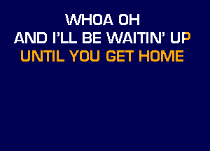 VVHOA 0H
AND I'LL BE WAITIN' UP
UNTIL YOU GET HOME