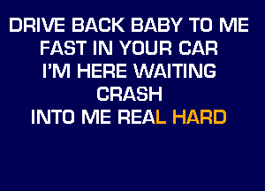 DRIVE BACK BABY TO ME
FAST IN YOUR CAR
I'M HERE WAITING

CRASH
INTO ME REAL HARD