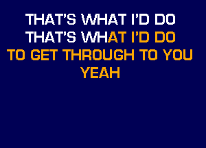 THAT'S WHAT I'D DO
THAT'S WHAT I'D DO
TO GET THROUGH TO YOU
YEAH