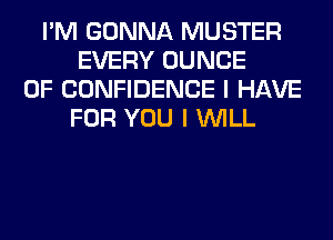 I'M GONNA MUSTER
EVERY DUNCE
OF CONFIDENCE I HAVE
FOR YOU I WILL