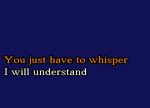 You just have to whisper
I Will understand