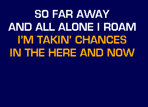 SO FAR AWAY
AND ALL ALONE I ROAM
I'M TAKIN' CHANGES
IN THE HERE AND NOW