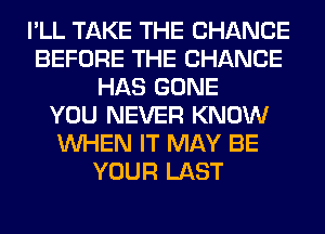 I'LL TAKE THE CHANGE
BEFORE THE CHANGE
HAS GONE
YOU NEVER KNOW
WHEN IT MAY BE
YOUR LAST