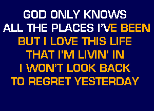 GOD ONLY KNOWS
ALL THE PLACES I'VE BEEN
BUT I LOVE THIS LIFE
THAT I'M LIVIN' IN
I WON'T LOOK BACK
TO REGRET YESTERDAY