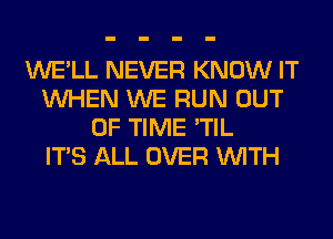 WE'LL NEVER KNOW IT
WHEN WE RUN OUT
OF TIME 'TIL
ITS ALL OVER WITH