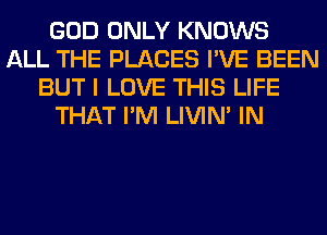 GOD ONLY KNOWS
ALL THE PLACES I'VE BEEN
BUT I LOVE THIS LIFE
THAT I'M LIVIN' IN