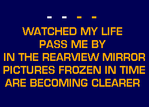 WATCHED MY LIFE
PASS ME BY
IN THE REAR'U'IEW MIRROR
PICTURES FROZEN IN TIME
ARE BECOMING CLEARER