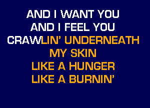 AND I WANT YOU
AND I FEEL YOU
CRAWLIN' UNDERNEATH
MY SKIN
LIKE A HUNGER
LIKE A BURNIN'