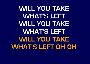 'WILL YOU TAKE
WHAT'S LEFT
1'd'UILL YOU TAKE
WHAT'S LEFT
'WILL YOU TAKE
WHATS LEFT 0H 0H