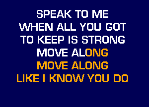 SPEAK TO ME
WHEN ALL YOU GOT
TO KEEP IS STRONG

MOVE ALONG

MOVE ALONG
LIKE I KNOW YOU DO