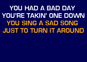 YOU HAD A BAD DAY
YOU'RE TAKIN' ONE DOWN
YOU SING A SAD SONG
JUST TO TURN IT AROUND