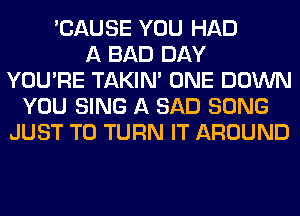 'CAUSE YOU HAD
A BAD DAY
YOU'RE TAKIN' ONE DOWN
YOU SING A SAD SONG
JUST TO TURN IT AROUND