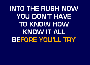 INTO THE RUSH NOW
YOU DON'T HAVE
TO KNOW HOW
KNOW IT ALL
BEFORE YOULL TRY