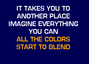 IT TAKES YOU TO
ANOTHER PLACE
IMAGINE EVERYTHING
YOU CAN
ALL THE COLORS
START T0 BLEND