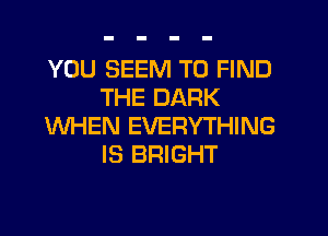 YOU SEEM TO FIND
THE DARK

WHEN EVERYTHING
IS BRIGHT