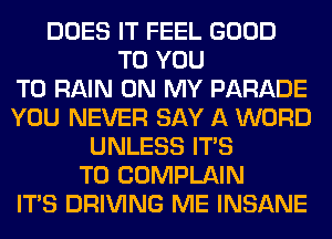 DOES IT FEEL GOOD
TO YOU
TO RAIN ON MY PARADE
YOU NEVER SAY A WORD
UNLESS ITS
T0 COMPLAIN
ITS DRIVING ME INSANE