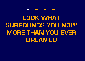 LOOK WHAT
SURROUNDS YOU NOW
MORE THAN YOU EVER

DREAMED