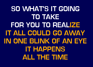 SO WHATS IT GOING
TO TAKE
FOR YOU TO REALIZE
IT ALL COULD GO AWAY
IN ONE BLINK OF AN EYE
IT HAPPENS
ALL THE TIME