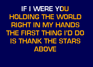 IF I WERE YOU
HOLDING THE WORLD
RIGHT IN MY HANDS

THE FIRST THING I'D DO
IS THANK THE STARS
ABOVE