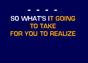 SO WHAT'S IT GOING
TO TAKE

FOR YOU TO REALIZE