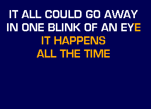 IT ALL COULD GO AWAY
IN ONE BLINK OF AN EYE
IT HAPPENS
ALL THE TIME