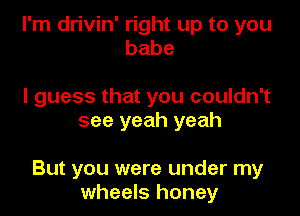 I'm drivin' right up to you
babe

I guess that you couldn't
see yeah yeah

But you were under my
wheels honey