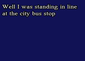 Well I was standing in line
at the city bus stop
