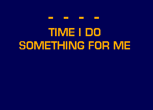 TIME I DO
SOMETHING FOR ME