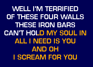 WELL I'M TERRIFIED
OF THESE FOUR WALLS
THESE IRON BARS
CAN'T HOLD MY SOUL IN
ALL I NEED IS YOU
AND OH
I SCREAM FOR YOU