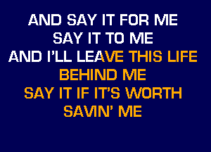 AND SAY IT FOR ME
SAY IT TO ME
AND I'LL LEAVE THIS LIFE
BEHIND ME
SAY IT IF ITS WORTH
SAVIN' ME