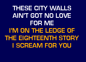 THESE CITY WALLS
AIN'T GOT N0 LOVE
FOR ME
I'M ON THE LEDGE OF
THE EIGHTEENTH STORY
I SCREAM FOR YOU