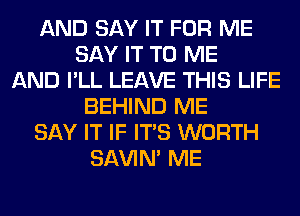 AND SAY IT FOR ME
SAY IT TO ME
AND I'LL LEAVE THIS LIFE
BEHIND ME
SAY IT IF ITS WORTH
SAVIN' ME