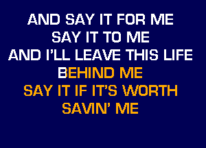 AND SAY IT FOR ME
SAY IT TO ME
AND I'LL LEAVE THIS LIFE
BEHIND ME
SAY IT IF ITS WORTH
SAVIN' ME