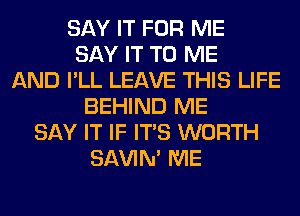 SAY IT FOR ME
SAY IT TO ME
AND I'LL LEAVE THIS LIFE
BEHIND ME
SAY IT IF ITS WORTH
SAVIN' ME