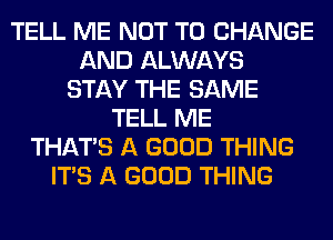 TELL ME NOT TO CHANGE
AND ALWAYS
STAY THE SAME
TELL ME
THAT'S A GOOD THING
ITS A GOOD THING