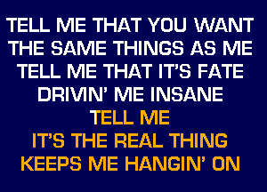 TELL ME THAT YOU WANT
THE SAME THINGS AS ME
TELL ME THAT ITS FATE
DRIVIM ME INSANE
TELL ME
ITS THE REAL THING
KEEPS ME HANGIN' 0N