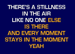 THERE'S A STILLNESS
IN THE AIR
LIKE NO ONE ELSE
IS THERE
AND EVERY MOMENT
STAYS IN THE MOMENT
YEAH