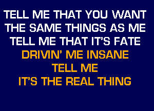 TELL ME THAT YOU WANT
THE SAME THINGS AS ME
TELL ME THAT ITS FATE
DRIVIM ME INSANE
TELL ME
ITS THE REAL THING