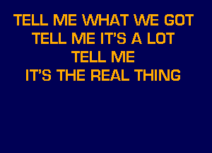 TELL ME WHAT WE GOT
TELL ME ITS A LOT
TELL ME
ITS THE REAL THING