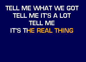 TELL ME WHAT WE GOT
TELL ME ITS A LOT
TELL ME
ITS THE REAL THING