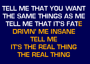 TELL ME THAT YOU WANT
THE SAME THINGS AS ME
TELL ME THAT ITS FATE
DRIVIM ME INSANE
TELL ME
ITS THE REAL THING
THE REAL THING