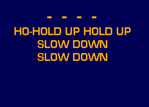 HO-HOLD UP HOLD UP
SLOW DOVUN

SLOW DOWN