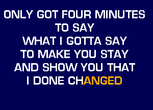 ONLY GOT FOUR MINUTES
TO SAY
WHAT I GOTTA SAY
TO MAKE YOU STAY
AND SHOW YOU THAT
I DONE CHANGED